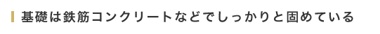 基礎は鉄筋コンクリートなどでしっかりと固めている