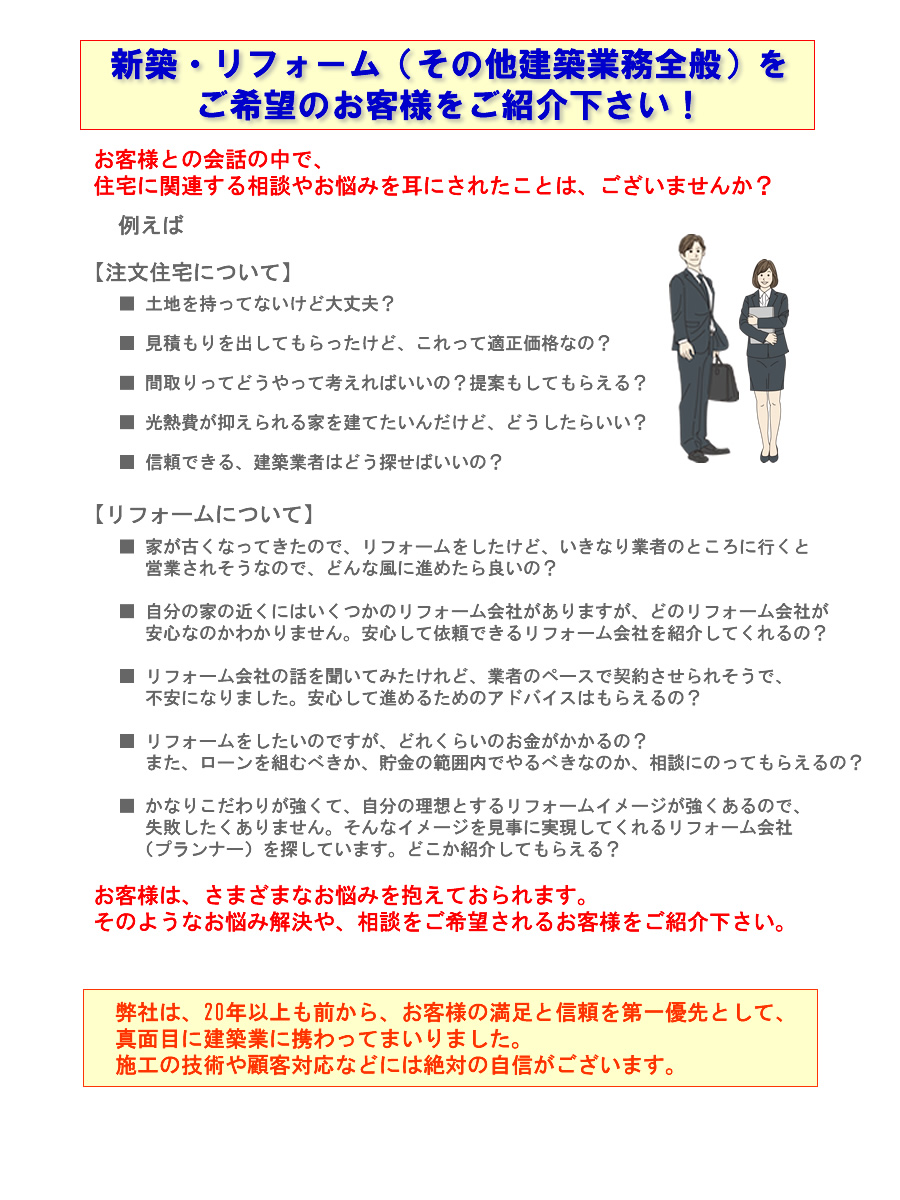 代理店募集｜家が古くなってきたので、リフォームをしたけど、いきなり業者のところに行くと営業されそうなので、 どんな風に進めたら良いの？・自分の家の近くにはいくつかのリフォーム会社がありますが、どのリフォーム会社が安心なのかわかりません。安心して依頼できるリフォーム会社を紹介してくれるの？・リフォーム会社の話を聞いてみたけれど、業者のペースで契約させられそうで、不安になりました。・安心して進めるためのアドバイスはもらえるの？ リフォームをしたいのですが、どれくらいのお金がかかるの？・また、ローンを組むべきか、貯金の範囲内でやるべきなのか、相談にのってもらえるの？ ・かなりこだわりが強くて、自分の理想とするリフォームイメージが強くあるので、失敗したくありません。・そんなイメージを見事に実現してくれるリフォーム会社（プランナー）を探しています。どこか紹介してもらえる？ 